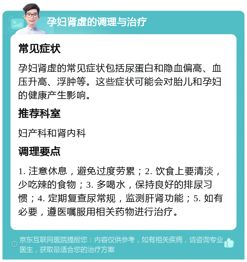 孕妇肾虚的调理与治疗 常见症状 孕妇肾虚的常见症状包括尿蛋白和隐血偏高、血压升高、浮肿等。这些症状可能会对胎儿和孕妇的健康产生影响。 推荐科室 妇产科和肾内科 调理要点 1. 注意休息，避免过度劳累；2. 饮食上要清淡，少吃辣的食物；3. 多喝水，保持良好的排尿习惯；4. 定期复查尿常规，监测肝肾功能；5. 如有必要，遵医嘱服用相关药物进行治疗。