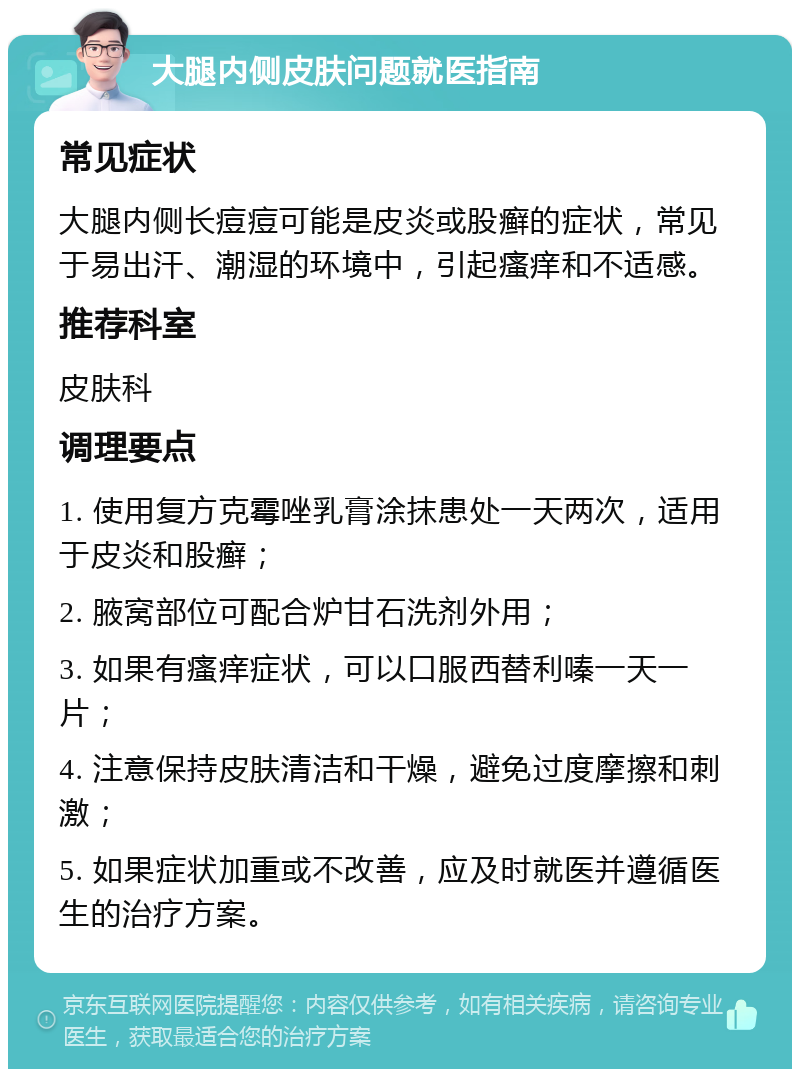 大腿内侧皮肤问题就医指南 常见症状 大腿内侧长痘痘可能是皮炎或股癣的症状，常见于易出汗、潮湿的环境中，引起瘙痒和不适感。 推荐科室 皮肤科 调理要点 1. 使用复方克霉唑乳膏涂抹患处一天两次，适用于皮炎和股癣； 2. 腋窝部位可配合炉甘石洗剂外用； 3. 如果有瘙痒症状，可以口服西替利嗪一天一片； 4. 注意保持皮肤清洁和干燥，避免过度摩擦和刺激； 5. 如果症状加重或不改善，应及时就医并遵循医生的治疗方案。