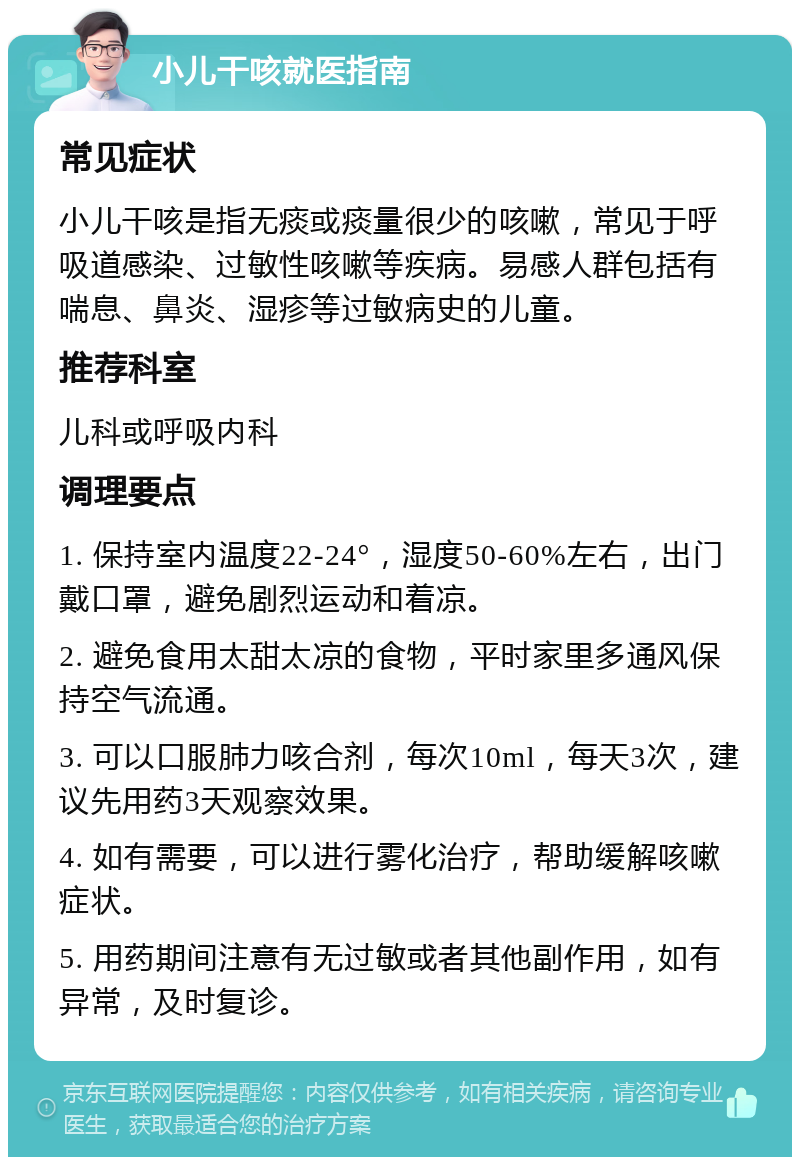 小儿干咳就医指南 常见症状 小儿干咳是指无痰或痰量很少的咳嗽，常见于呼吸道感染、过敏性咳嗽等疾病。易感人群包括有喘息、鼻炎、湿疹等过敏病史的儿童。 推荐科室 儿科或呼吸内科 调理要点 1. 保持室内温度22-24°，湿度50-60%左右，出门戴口罩，避免剧烈运动和着凉。 2. 避免食用太甜太凉的食物，平时家里多通风保持空气流通。 3. 可以口服肺力咳合剂，每次10ml，每天3次，建议先用药3天观察效果。 4. 如有需要，可以进行雾化治疗，帮助缓解咳嗽症状。 5. 用药期间注意有无过敏或者其他副作用，如有异常，及时复诊。