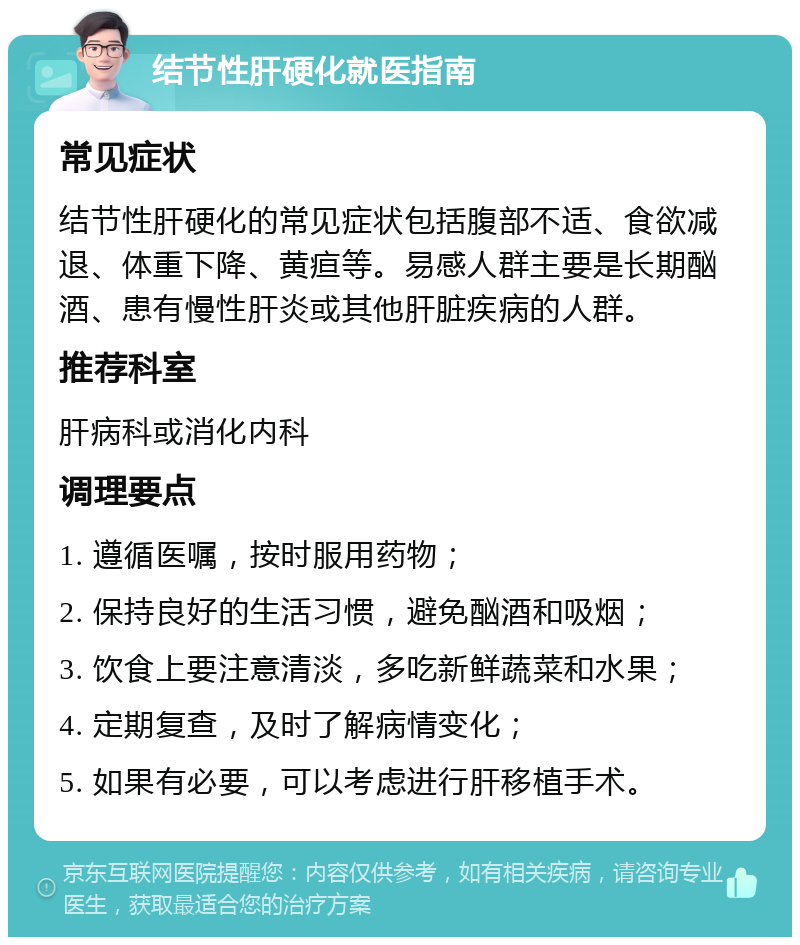 结节性肝硬化就医指南 常见症状 结节性肝硬化的常见症状包括腹部不适、食欲减退、体重下降、黄疸等。易感人群主要是长期酗酒、患有慢性肝炎或其他肝脏疾病的人群。 推荐科室 肝病科或消化内科 调理要点 1. 遵循医嘱，按时服用药物； 2. 保持良好的生活习惯，避免酗酒和吸烟； 3. 饮食上要注意清淡，多吃新鲜蔬菜和水果； 4. 定期复查，及时了解病情变化； 5. 如果有必要，可以考虑进行肝移植手术。