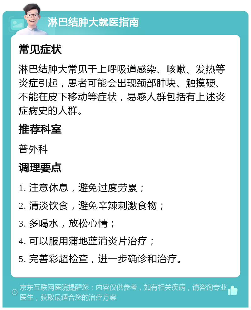 淋巴结肿大就医指南 常见症状 淋巴结肿大常见于上呼吸道感染、咳嗽、发热等炎症引起，患者可能会出现颈部肿块、触摸硬、不能在皮下移动等症状，易感人群包括有上述炎症病史的人群。 推荐科室 普外科 调理要点 1. 注意休息，避免过度劳累； 2. 清淡饮食，避免辛辣刺激食物； 3. 多喝水，放松心情； 4. 可以服用蒲地蓝消炎片治疗； 5. 完善彩超检查，进一步确诊和治疗。