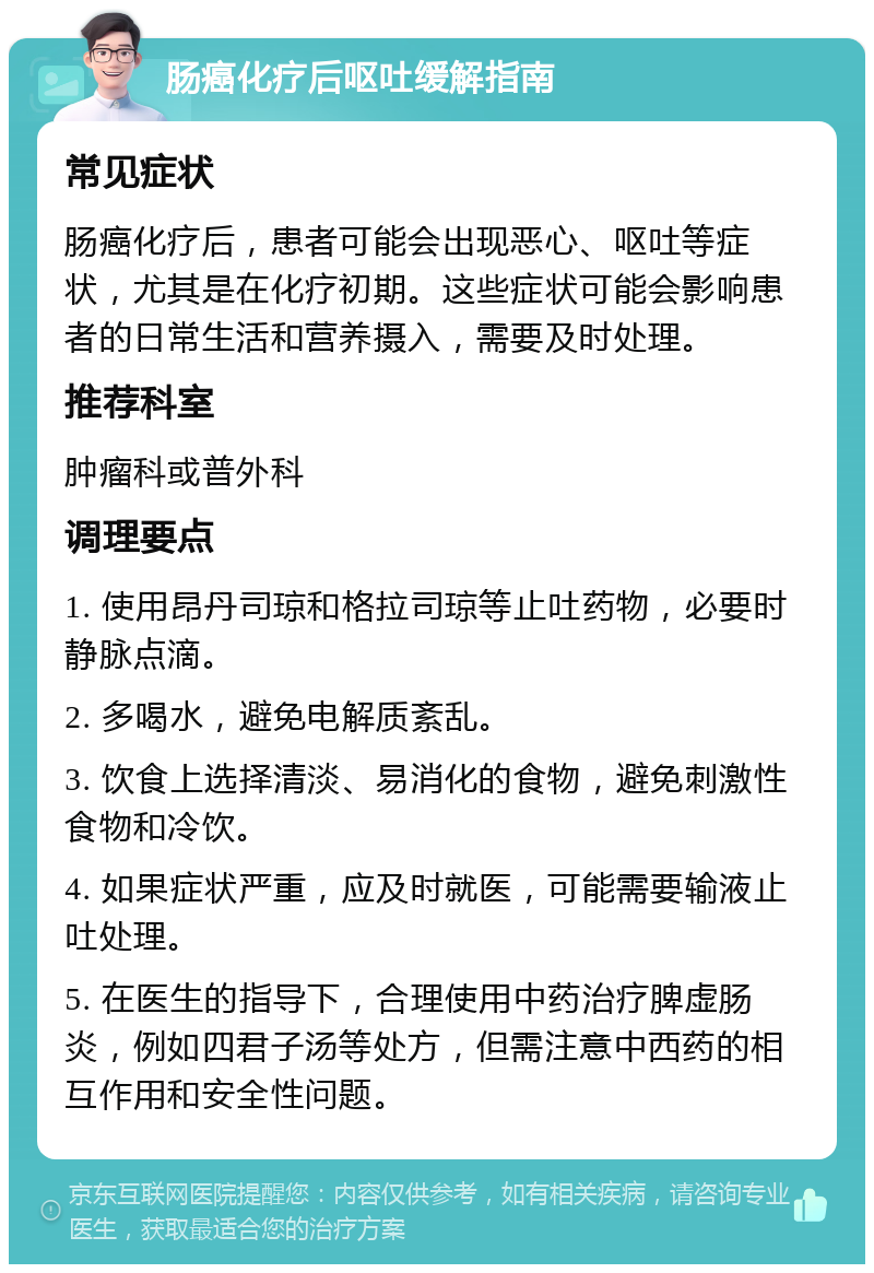 肠癌化疗后呕吐缓解指南 常见症状 肠癌化疗后，患者可能会出现恶心、呕吐等症状，尤其是在化疗初期。这些症状可能会影响患者的日常生活和营养摄入，需要及时处理。 推荐科室 肿瘤科或普外科 调理要点 1. 使用昂丹司琼和格拉司琼等止吐药物，必要时静脉点滴。 2. 多喝水，避免电解质紊乱。 3. 饮食上选择清淡、易消化的食物，避免刺激性食物和冷饮。 4. 如果症状严重，应及时就医，可能需要输液止吐处理。 5. 在医生的指导下，合理使用中药治疗脾虚肠炎，例如四君子汤等处方，但需注意中西药的相互作用和安全性问题。