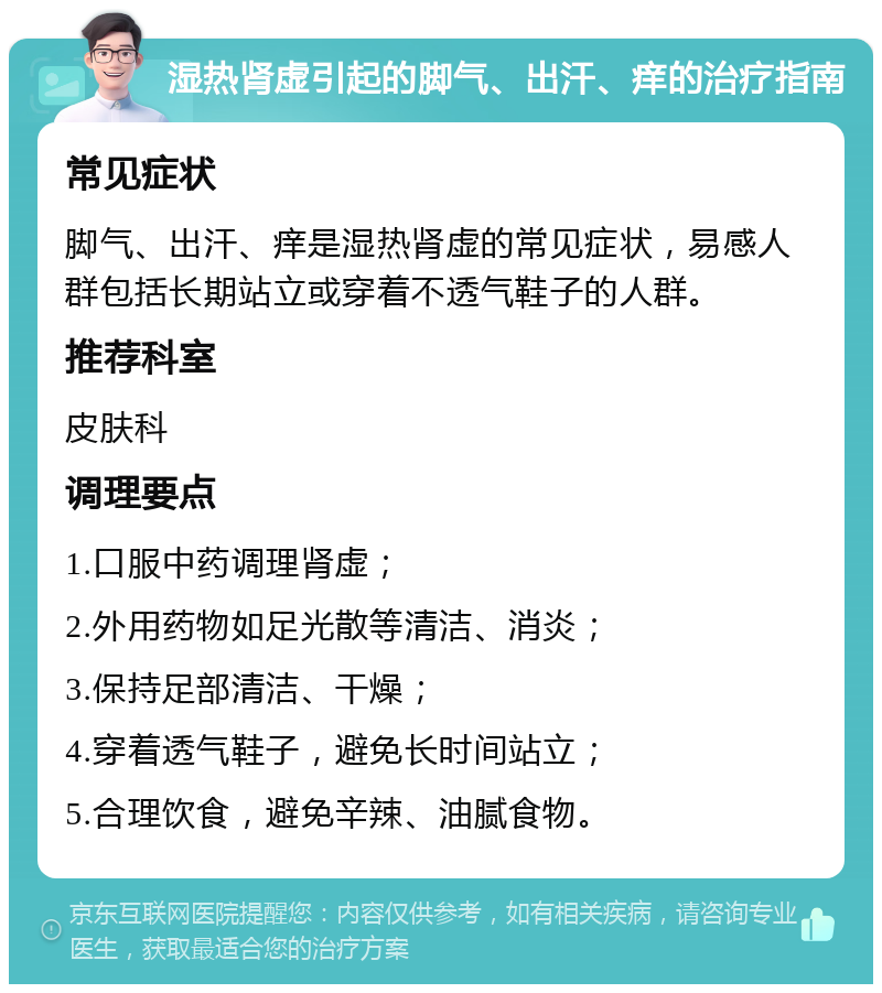 湿热肾虚引起的脚气、出汗、痒的治疗指南 常见症状 脚气、出汗、痒是湿热肾虚的常见症状，易感人群包括长期站立或穿着不透气鞋子的人群。 推荐科室 皮肤科 调理要点 1.口服中药调理肾虚； 2.外用药物如足光散等清洁、消炎； 3.保持足部清洁、干燥； 4.穿着透气鞋子，避免长时间站立； 5.合理饮食，避免辛辣、油腻食物。