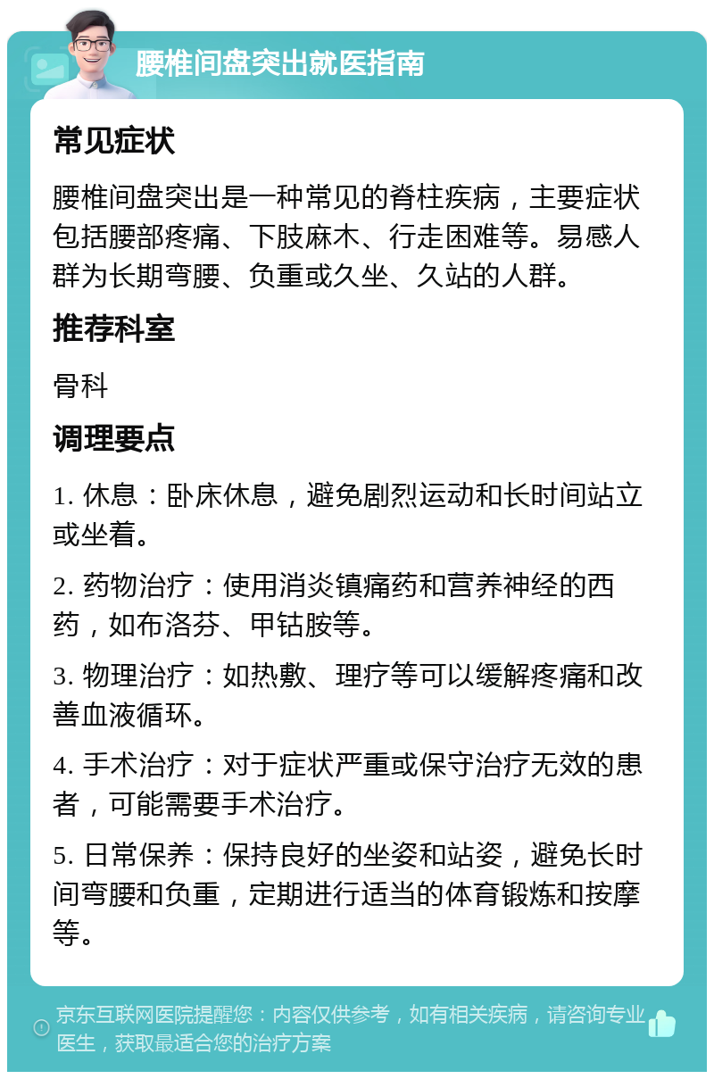 腰椎间盘突出就医指南 常见症状 腰椎间盘突出是一种常见的脊柱疾病，主要症状包括腰部疼痛、下肢麻木、行走困难等。易感人群为长期弯腰、负重或久坐、久站的人群。 推荐科室 骨科 调理要点 1. 休息：卧床休息，避免剧烈运动和长时间站立或坐着。 2. 药物治疗：使用消炎镇痛药和营养神经的西药，如布洛芬、甲钴胺等。 3. 物理治疗：如热敷、理疗等可以缓解疼痛和改善血液循环。 4. 手术治疗：对于症状严重或保守治疗无效的患者，可能需要手术治疗。 5. 日常保养：保持良好的坐姿和站姿，避免长时间弯腰和负重，定期进行适当的体育锻炼和按摩等。