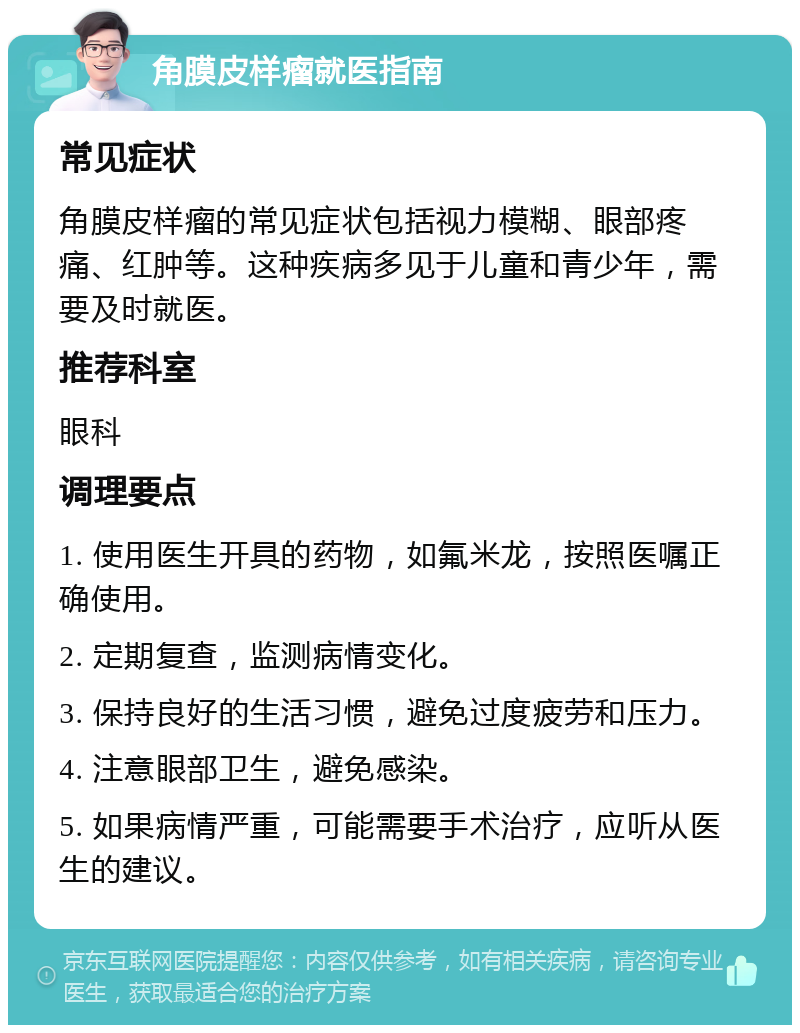 角膜皮样瘤就医指南 常见症状 角膜皮样瘤的常见症状包括视力模糊、眼部疼痛、红肿等。这种疾病多见于儿童和青少年，需要及时就医。 推荐科室 眼科 调理要点 1. 使用医生开具的药物，如氟米龙，按照医嘱正确使用。 2. 定期复查，监测病情变化。 3. 保持良好的生活习惯，避免过度疲劳和压力。 4. 注意眼部卫生，避免感染。 5. 如果病情严重，可能需要手术治疗，应听从医生的建议。