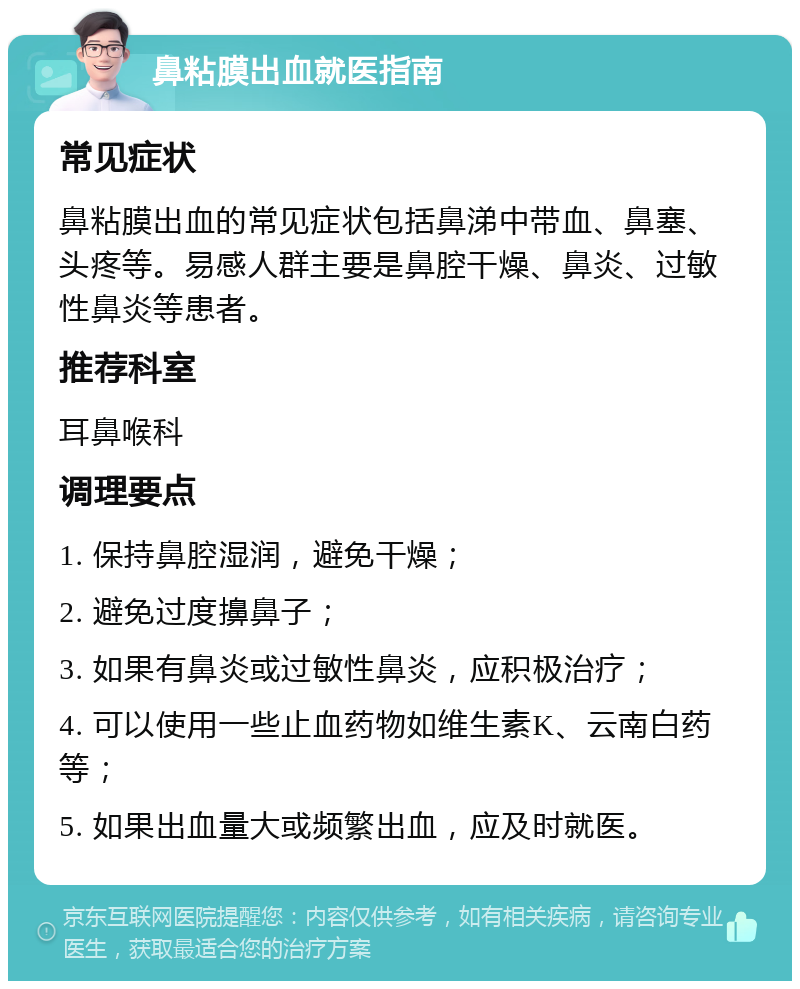 鼻粘膜出血就医指南 常见症状 鼻粘膜出血的常见症状包括鼻涕中带血、鼻塞、头疼等。易感人群主要是鼻腔干燥、鼻炎、过敏性鼻炎等患者。 推荐科室 耳鼻喉科 调理要点 1. 保持鼻腔湿润，避免干燥； 2. 避免过度擤鼻子； 3. 如果有鼻炎或过敏性鼻炎，应积极治疗； 4. 可以使用一些止血药物如维生素K、云南白药等； 5. 如果出血量大或频繁出血，应及时就医。