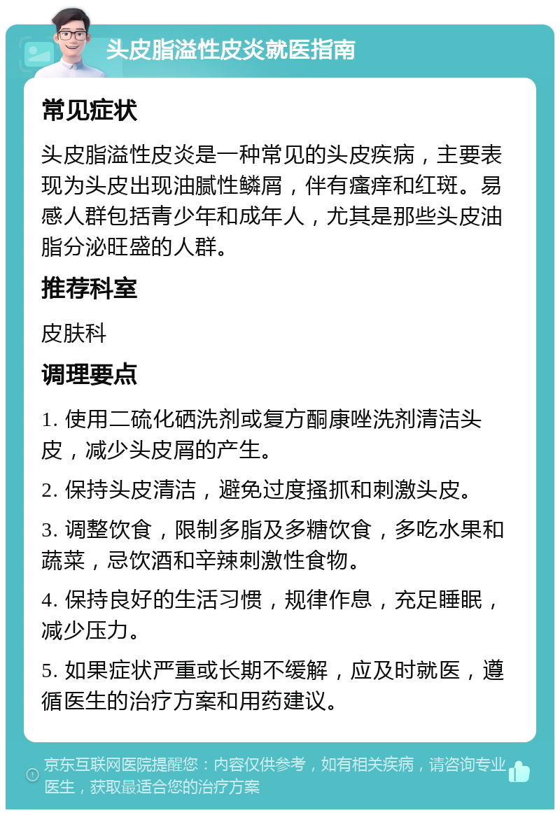 头皮脂溢性皮炎就医指南 常见症状 头皮脂溢性皮炎是一种常见的头皮疾病，主要表现为头皮出现油腻性鳞屑，伴有瘙痒和红斑。易感人群包括青少年和成年人，尤其是那些头皮油脂分泌旺盛的人群。 推荐科室 皮肤科 调理要点 1. 使用二硫化硒洗剂或复方酮康唑洗剂清洁头皮，减少头皮屑的产生。 2. 保持头皮清洁，避免过度搔抓和刺激头皮。 3. 调整饮食，限制多脂及多糖饮食，多吃水果和蔬菜，忌饮酒和辛辣刺激性食物。 4. 保持良好的生活习惯，规律作息，充足睡眠，减少压力。 5. 如果症状严重或长期不缓解，应及时就医，遵循医生的治疗方案和用药建议。