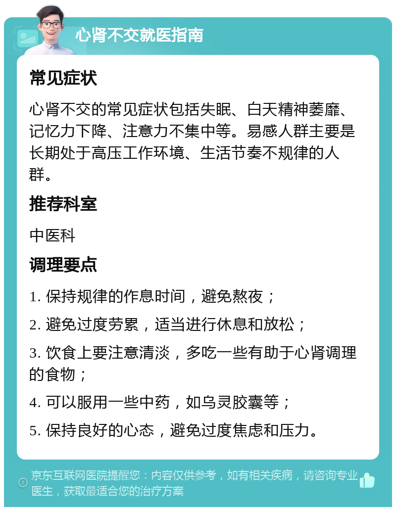 心肾不交就医指南 常见症状 心肾不交的常见症状包括失眠、白天精神萎靡、记忆力下降、注意力不集中等。易感人群主要是长期处于高压工作环境、生活节奏不规律的人群。 推荐科室 中医科 调理要点 1. 保持规律的作息时间，避免熬夜； 2. 避免过度劳累，适当进行休息和放松； 3. 饮食上要注意清淡，多吃一些有助于心肾调理的食物； 4. 可以服用一些中药，如乌灵胶囊等； 5. 保持良好的心态，避免过度焦虑和压力。