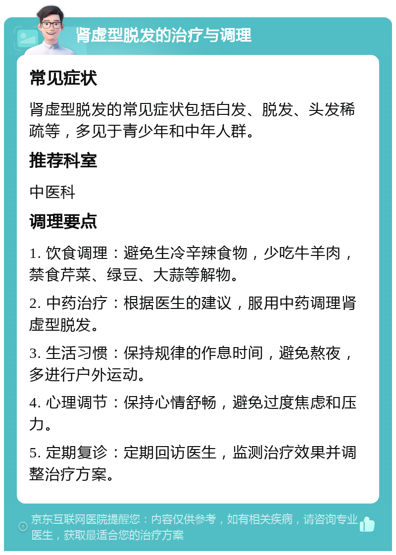 肾虚型脱发的治疗与调理 常见症状 肾虚型脱发的常见症状包括白发、脱发、头发稀疏等，多见于青少年和中年人群。 推荐科室 中医科 调理要点 1. 饮食调理：避免生冷辛辣食物，少吃牛羊肉，禁食芹菜、绿豆、大蒜等解物。 2. 中药治疗：根据医生的建议，服用中药调理肾虚型脱发。 3. 生活习惯：保持规律的作息时间，避免熬夜，多进行户外运动。 4. 心理调节：保持心情舒畅，避免过度焦虑和压力。 5. 定期复诊：定期回访医生，监测治疗效果并调整治疗方案。