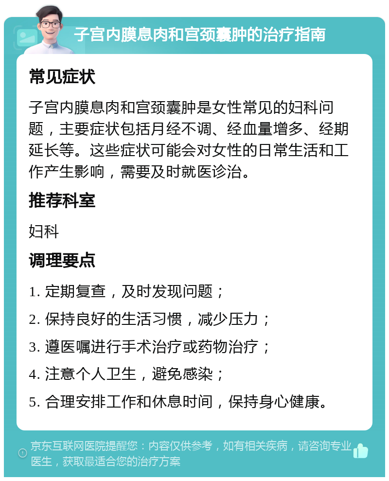 子宫内膜息肉和宫颈囊肿的治疗指南 常见症状 子宫内膜息肉和宫颈囊肿是女性常见的妇科问题，主要症状包括月经不调、经血量增多、经期延长等。这些症状可能会对女性的日常生活和工作产生影响，需要及时就医诊治。 推荐科室 妇科 调理要点 1. 定期复查，及时发现问题； 2. 保持良好的生活习惯，减少压力； 3. 遵医嘱进行手术治疗或药物治疗； 4. 注意个人卫生，避免感染； 5. 合理安排工作和休息时间，保持身心健康。