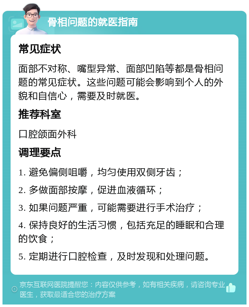 骨相问题的就医指南 常见症状 面部不对称、嘴型异常、面部凹陷等都是骨相问题的常见症状。这些问题可能会影响到个人的外貌和自信心，需要及时就医。 推荐科室 口腔颌面外科 调理要点 1. 避免偏侧咀嚼，均匀使用双侧牙齿； 2. 多做面部按摩，促进血液循环； 3. 如果问题严重，可能需要进行手术治疗； 4. 保持良好的生活习惯，包括充足的睡眠和合理的饮食； 5. 定期进行口腔检查，及时发现和处理问题。