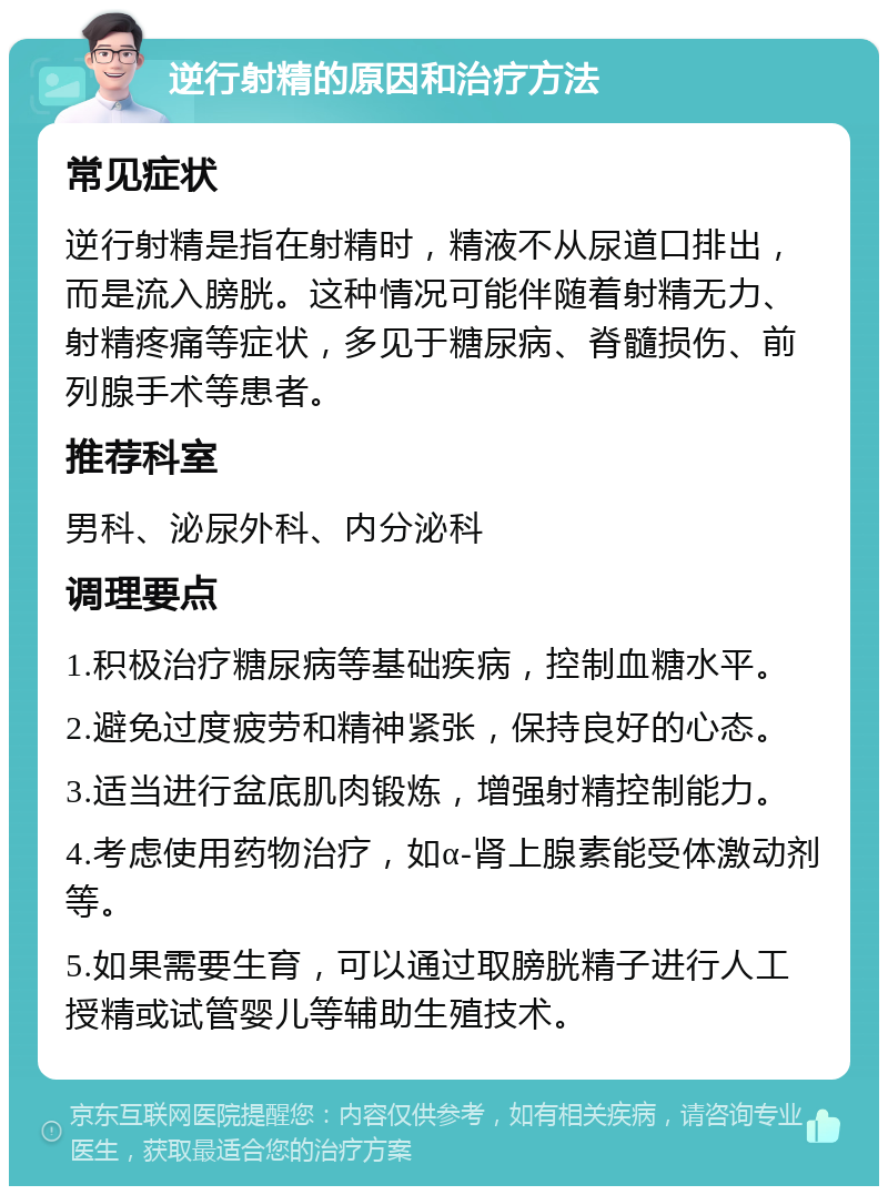 逆行射精的原因和治疗方法 常见症状 逆行射精是指在射精时，精液不从尿道口排出，而是流入膀胱。这种情况可能伴随着射精无力、射精疼痛等症状，多见于糖尿病、脊髓损伤、前列腺手术等患者。 推荐科室 男科、泌尿外科、内分泌科 调理要点 1.积极治疗糖尿病等基础疾病，控制血糖水平。 2.避免过度疲劳和精神紧张，保持良好的心态。 3.适当进行盆底肌肉锻炼，增强射精控制能力。 4.考虑使用药物治疗，如α-肾上腺素能受体激动剂等。 5.如果需要生育，可以通过取膀胱精子进行人工授精或试管婴儿等辅助生殖技术。