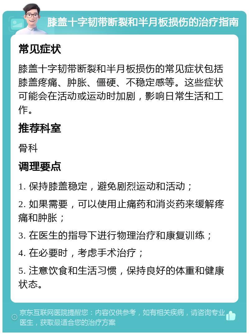 膝盖十字韧带断裂和半月板损伤的治疗指南 常见症状 膝盖十字韧带断裂和半月板损伤的常见症状包括膝盖疼痛、肿胀、僵硬、不稳定感等。这些症状可能会在活动或运动时加剧，影响日常生活和工作。 推荐科室 骨科 调理要点 1. 保持膝盖稳定，避免剧烈运动和活动； 2. 如果需要，可以使用止痛药和消炎药来缓解疼痛和肿胀； 3. 在医生的指导下进行物理治疗和康复训练； 4. 在必要时，考虑手术治疗； 5. 注意饮食和生活习惯，保持良好的体重和健康状态。