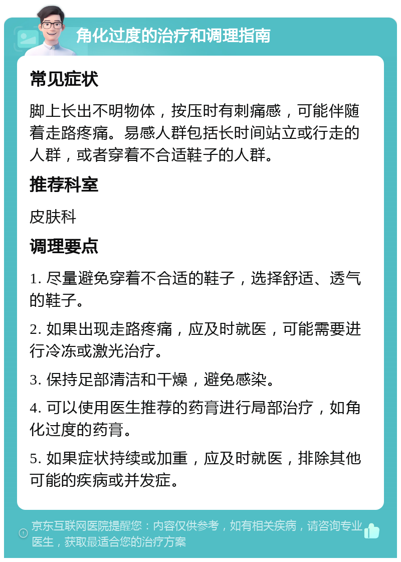 角化过度的治疗和调理指南 常见症状 脚上长出不明物体，按压时有刺痛感，可能伴随着走路疼痛。易感人群包括长时间站立或行走的人群，或者穿着不合适鞋子的人群。 推荐科室 皮肤科 调理要点 1. 尽量避免穿着不合适的鞋子，选择舒适、透气的鞋子。 2. 如果出现走路疼痛，应及时就医，可能需要进行冷冻或激光治疗。 3. 保持足部清洁和干燥，避免感染。 4. 可以使用医生推荐的药膏进行局部治疗，如角化过度的药膏。 5. 如果症状持续或加重，应及时就医，排除其他可能的疾病或并发症。