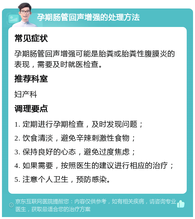 孕期肠管回声增强的处理方法 常见症状 孕期肠管回声增强可能是胎粪或胎粪性腹膜炎的表现，需要及时就医检查。 推荐科室 妇产科 调理要点 1. 定期进行孕期检查，及时发现问题； 2. 饮食清淡，避免辛辣刺激性食物； 3. 保持良好的心态，避免过度焦虑； 4. 如果需要，按照医生的建议进行相应的治疗； 5. 注意个人卫生，预防感染。