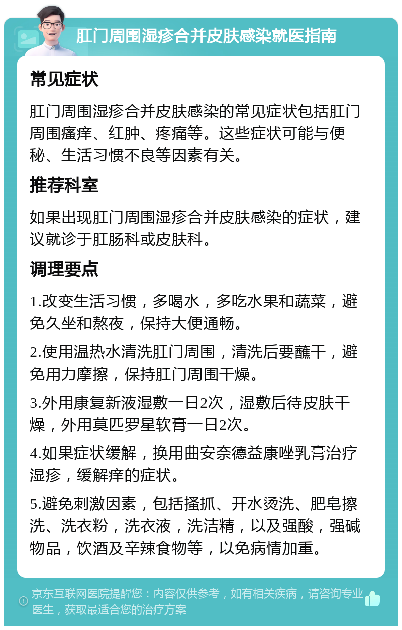 肛门周围湿疹合并皮肤感染就医指南 常见症状 肛门周围湿疹合并皮肤感染的常见症状包括肛门周围瘙痒、红肿、疼痛等。这些症状可能与便秘、生活习惯不良等因素有关。 推荐科室 如果出现肛门周围湿疹合并皮肤感染的症状，建议就诊于肛肠科或皮肤科。 调理要点 1.改变生活习惯，多喝水，多吃水果和蔬菜，避免久坐和熬夜，保持大便通畅。 2.使用温热水清洗肛门周围，清洗后要蘸干，避免用力摩擦，保持肛门周围干燥。 3.外用康复新液湿敷一日2次，湿敷后待皮肤干燥，外用莫匹罗星软膏一日2次。 4.如果症状缓解，换用曲安奈德益康唑乳膏治疗湿疹，缓解痒的症状。 5.避免刺激因素，包括搔抓、开水烫洗、肥皂擦洗、洗衣粉，洗衣液，洗洁精，以及强酸，强碱物品，饮酒及辛辣食物等，以免病情加重。