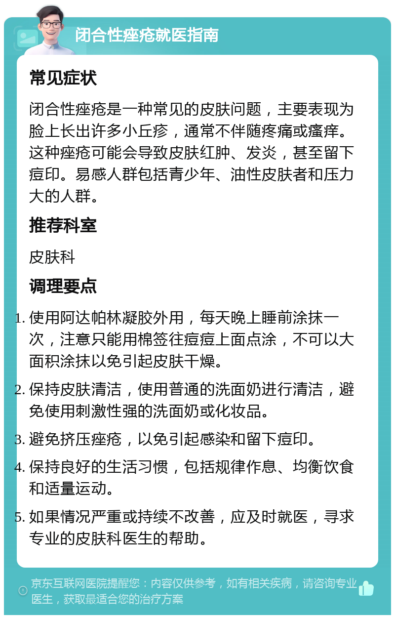 闭合性痤疮就医指南 常见症状 闭合性痤疮是一种常见的皮肤问题，主要表现为脸上长出许多小丘疹，通常不伴随疼痛或瘙痒。这种痤疮可能会导致皮肤红肿、发炎，甚至留下痘印。易感人群包括青少年、油性皮肤者和压力大的人群。 推荐科室 皮肤科 调理要点 使用阿达帕林凝胶外用，每天晚上睡前涂抹一次，注意只能用棉签往痘痘上面点涂，不可以大面积涂抹以免引起皮肤干燥。 保持皮肤清洁，使用普通的洗面奶进行清洁，避免使用刺激性强的洗面奶或化妆品。 避免挤压痤疮，以免引起感染和留下痘印。 保持良好的生活习惯，包括规律作息、均衡饮食和适量运动。 如果情况严重或持续不改善，应及时就医，寻求专业的皮肤科医生的帮助。