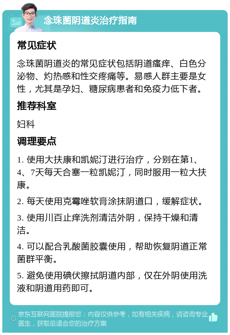 念珠菌阴道炎治疗指南 常见症状 念珠菌阴道炎的常见症状包括阴道瘙痒、白色分泌物、灼热感和性交疼痛等。易感人群主要是女性，尤其是孕妇、糖尿病患者和免疫力低下者。 推荐科室 妇科 调理要点 1. 使用大扶康和凯妮汀进行治疗，分别在第1、4、7天每天合塞一粒凯妮汀，同时服用一粒大扶康。 2. 每天使用克霉唑软膏涂抹阴道口，缓解症状。 3. 使用川百止痒洗剂清洁外阴，保持干燥和清洁。 4. 可以配合乳酸菌胶囊使用，帮助恢复阴道正常菌群平衡。 5. 避免使用碘伏擦拭阴道内部，仅在外阴使用洗液和阴道用药即可。