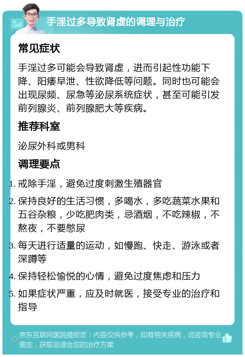 手淫过多导致肾虚的调理与治疗 常见症状 手淫过多可能会导致肾虚，进而引起性功能下降、阳痿早泄、性欲降低等问题。同时也可能会出现尿频、尿急等泌尿系统症状，甚至可能引发前列腺炎、前列腺肥大等疾病。 推荐科室 泌尿外科或男科 调理要点 戒除手淫，避免过度刺激生殖器官 保持良好的生活习惯，多喝水，多吃蔬菜水果和五谷杂粮，少吃肥肉类，忌酒烟，不吃辣椒，不熬夜，不要憋尿 每天进行适量的运动，如慢跑、快走、游泳或者深蹲等 保持轻松愉悦的心情，避免过度焦虑和压力 如果症状严重，应及时就医，接受专业的治疗和指导