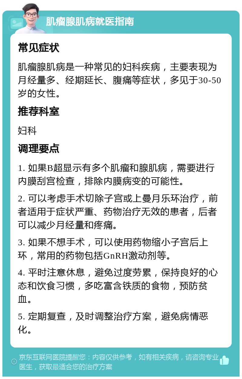 肌瘤腺肌病就医指南 常见症状 肌瘤腺肌病是一种常见的妇科疾病，主要表现为月经量多、经期延长、腹痛等症状，多见于30-50岁的女性。 推荐科室 妇科 调理要点 1. 如果B超显示有多个肌瘤和腺肌病，需要进行内膜刮宫检查，排除内膜病变的可能性。 2. 可以考虑手术切除子宫或上曼月乐环治疗，前者适用于症状严重、药物治疗无效的患者，后者可以减少月经量和疼痛。 3. 如果不想手术，可以使用药物缩小子宫后上环，常用的药物包括GnRH激动剂等。 4. 平时注意休息，避免过度劳累，保持良好的心态和饮食习惯，多吃富含铁质的食物，预防贫血。 5. 定期复查，及时调整治疗方案，避免病情恶化。