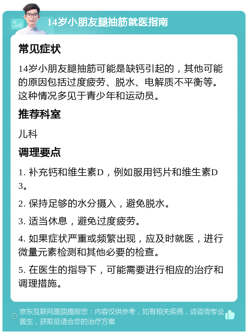 14岁小朋友腿抽筋就医指南 常见症状 14岁小朋友腿抽筋可能是缺钙引起的，其他可能的原因包括过度疲劳、脱水、电解质不平衡等。这种情况多见于青少年和运动员。 推荐科室 儿科 调理要点 1. 补充钙和维生素D，例如服用钙片和维生素D3。 2. 保持足够的水分摄入，避免脱水。 3. 适当休息，避免过度疲劳。 4. 如果症状严重或频繁出现，应及时就医，进行微量元素检测和其他必要的检查。 5. 在医生的指导下，可能需要进行相应的治疗和调理措施。