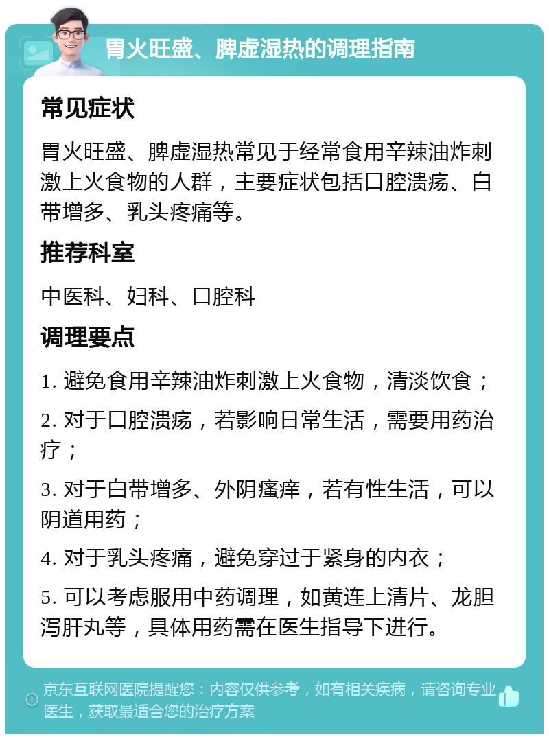 胃火旺盛、脾虚湿热的调理指南 常见症状 胃火旺盛、脾虚湿热常见于经常食用辛辣油炸刺激上火食物的人群，主要症状包括口腔溃疡、白带增多、乳头疼痛等。 推荐科室 中医科、妇科、口腔科 调理要点 1. 避免食用辛辣油炸刺激上火食物，清淡饮食； 2. 对于口腔溃疡，若影响日常生活，需要用药治疗； 3. 对于白带增多、外阴瘙痒，若有性生活，可以阴道用药； 4. 对于乳头疼痛，避免穿过于紧身的内衣； 5. 可以考虑服用中药调理，如黄连上清片、龙胆泻肝丸等，具体用药需在医生指导下进行。