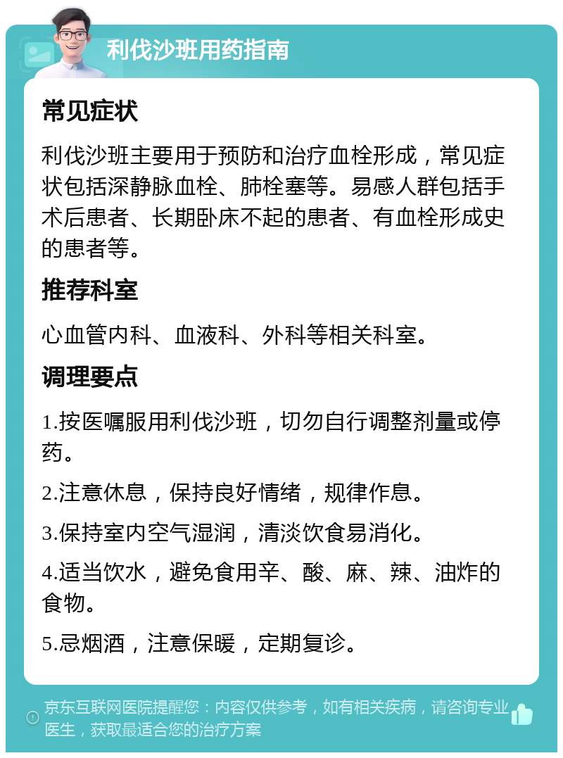 利伐沙班用药指南 常见症状 利伐沙班主要用于预防和治疗血栓形成，常见症状包括深静脉血栓、肺栓塞等。易感人群包括手术后患者、长期卧床不起的患者、有血栓形成史的患者等。 推荐科室 心血管内科、血液科、外科等相关科室。 调理要点 1.按医嘱服用利伐沙班，切勿自行调整剂量或停药。 2.注意休息，保持良好情绪，规律作息。 3.保持室内空气湿润，清淡饮食易消化。 4.适当饮水，避免食用辛、酸、麻、辣、油炸的食物。 5.忌烟酒，注意保暖，定期复诊。