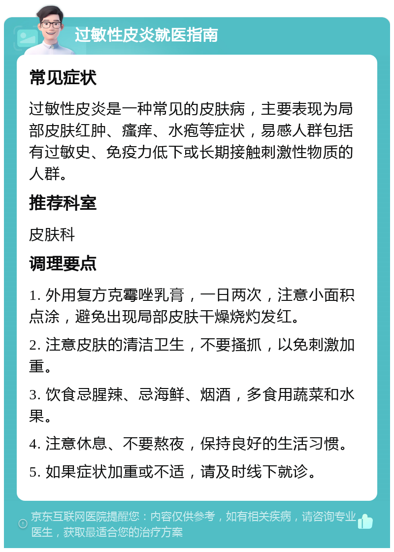 过敏性皮炎就医指南 常见症状 过敏性皮炎是一种常见的皮肤病，主要表现为局部皮肤红肿、瘙痒、水疱等症状，易感人群包括有过敏史、免疫力低下或长期接触刺激性物质的人群。 推荐科室 皮肤科 调理要点 1. 外用复方克霉唑乳膏，一日两次，注意小面积点涂，避免出现局部皮肤干燥烧灼发红。 2. 注意皮肤的清洁卫生，不要搔抓，以免刺激加重。 3. 饮食忌腥辣、忌海鲜、烟酒，多食用蔬菜和水果。 4. 注意休息、不要熬夜，保持良好的生活习惯。 5. 如果症状加重或不适，请及时线下就诊。