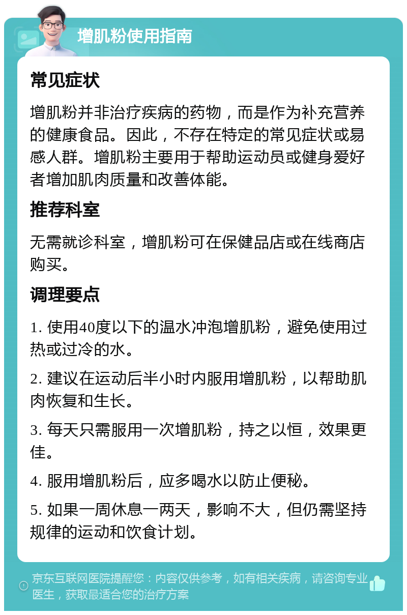 增肌粉使用指南 常见症状 增肌粉并非治疗疾病的药物，而是作为补充营养的健康食品。因此，不存在特定的常见症状或易感人群。增肌粉主要用于帮助运动员或健身爱好者增加肌肉质量和改善体能。 推荐科室 无需就诊科室，增肌粉可在保健品店或在线商店购买。 调理要点 1. 使用40度以下的温水冲泡增肌粉，避免使用过热或过冷的水。 2. 建议在运动后半小时内服用增肌粉，以帮助肌肉恢复和生长。 3. 每天只需服用一次增肌粉，持之以恒，效果更佳。 4. 服用增肌粉后，应多喝水以防止便秘。 5. 如果一周休息一两天，影响不大，但仍需坚持规律的运动和饮食计划。