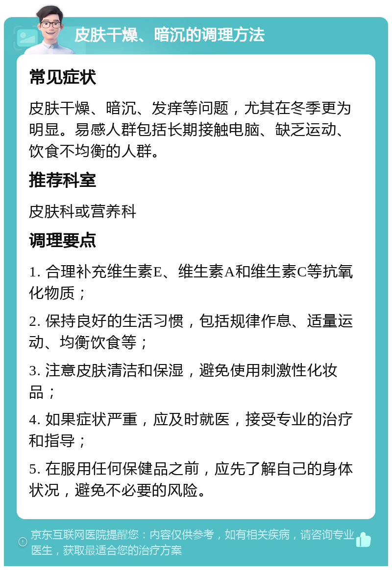 皮肤干燥、暗沉的调理方法 常见症状 皮肤干燥、暗沉、发痒等问题，尤其在冬季更为明显。易感人群包括长期接触电脑、缺乏运动、饮食不均衡的人群。 推荐科室 皮肤科或营养科 调理要点 1. 合理补充维生素E、维生素A和维生素C等抗氧化物质； 2. 保持良好的生活习惯，包括规律作息、适量运动、均衡饮食等； 3. 注意皮肤清洁和保湿，避免使用刺激性化妆品； 4. 如果症状严重，应及时就医，接受专业的治疗和指导； 5. 在服用任何保健品之前，应先了解自己的身体状况，避免不必要的风险。