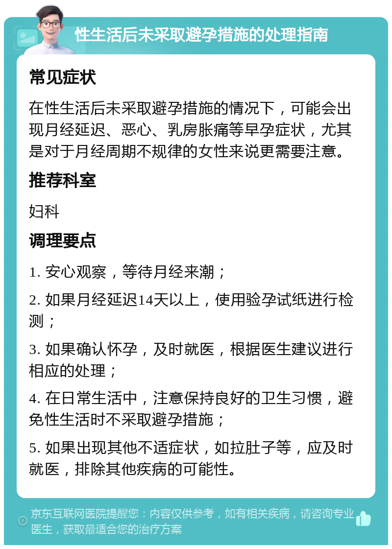 性生活后未采取避孕措施的处理指南 常见症状 在性生活后未采取避孕措施的情况下，可能会出现月经延迟、恶心、乳房胀痛等早孕症状，尤其是对于月经周期不规律的女性来说更需要注意。 推荐科室 妇科 调理要点 1. 安心观察，等待月经来潮； 2. 如果月经延迟14天以上，使用验孕试纸进行检测； 3. 如果确认怀孕，及时就医，根据医生建议进行相应的处理； 4. 在日常生活中，注意保持良好的卫生习惯，避免性生活时不采取避孕措施； 5. 如果出现其他不适症状，如拉肚子等，应及时就医，排除其他疾病的可能性。