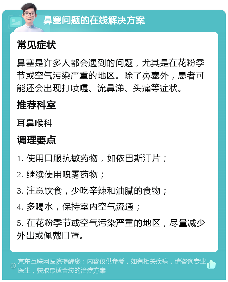 鼻塞问题的在线解决方案 常见症状 鼻塞是许多人都会遇到的问题，尤其是在花粉季节或空气污染严重的地区。除了鼻塞外，患者可能还会出现打喷嚏、流鼻涕、头痛等症状。 推荐科室 耳鼻喉科 调理要点 1. 使用口服抗敏药物，如依巴斯汀片； 2. 继续使用喷雾药物； 3. 注意饮食，少吃辛辣和油腻的食物； 4. 多喝水，保持室内空气流通； 5. 在花粉季节或空气污染严重的地区，尽量减少外出或佩戴口罩。