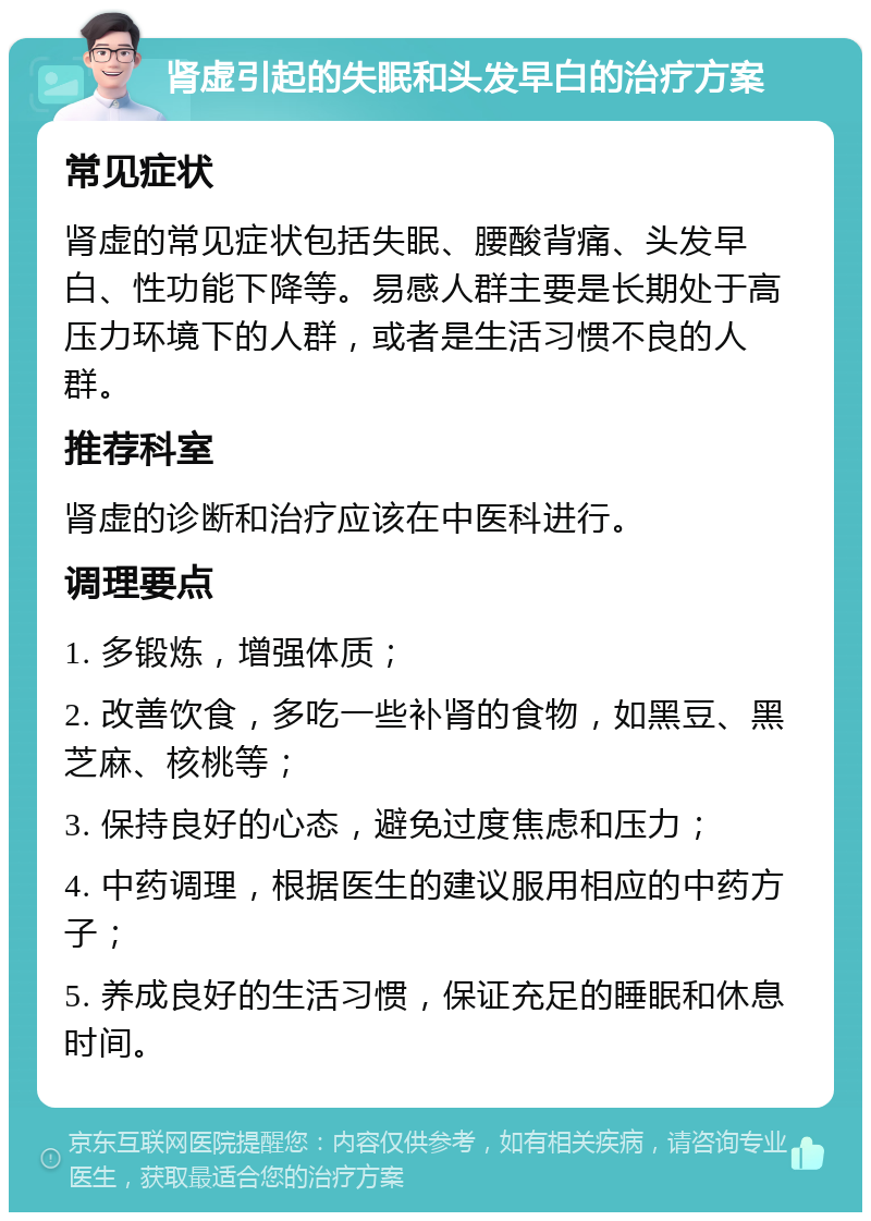 肾虚引起的失眠和头发早白的治疗方案 常见症状 肾虚的常见症状包括失眠、腰酸背痛、头发早白、性功能下降等。易感人群主要是长期处于高压力环境下的人群，或者是生活习惯不良的人群。 推荐科室 肾虚的诊断和治疗应该在中医科进行。 调理要点 1. 多锻炼，增强体质； 2. 改善饮食，多吃一些补肾的食物，如黑豆、黑芝麻、核桃等； 3. 保持良好的心态，避免过度焦虑和压力； 4. 中药调理，根据医生的建议服用相应的中药方子； 5. 养成良好的生活习惯，保证充足的睡眠和休息时间。