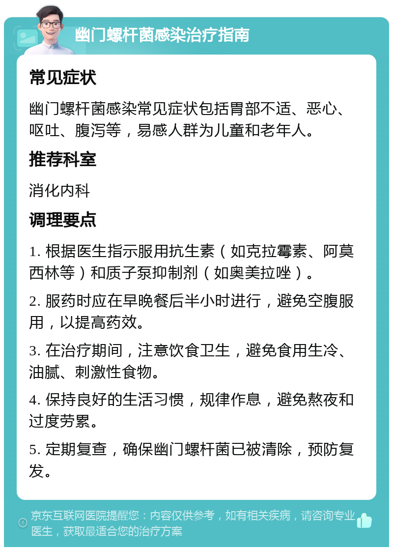 幽门螺杆菌感染治疗指南 常见症状 幽门螺杆菌感染常见症状包括胃部不适、恶心、呕吐、腹泻等，易感人群为儿童和老年人。 推荐科室 消化内科 调理要点 1. 根据医生指示服用抗生素（如克拉霉素、阿莫西林等）和质子泵抑制剂（如奥美拉唑）。 2. 服药时应在早晚餐后半小时进行，避免空腹服用，以提高药效。 3. 在治疗期间，注意饮食卫生，避免食用生冷、油腻、刺激性食物。 4. 保持良好的生活习惯，规律作息，避免熬夜和过度劳累。 5. 定期复查，确保幽门螺杆菌已被清除，预防复发。