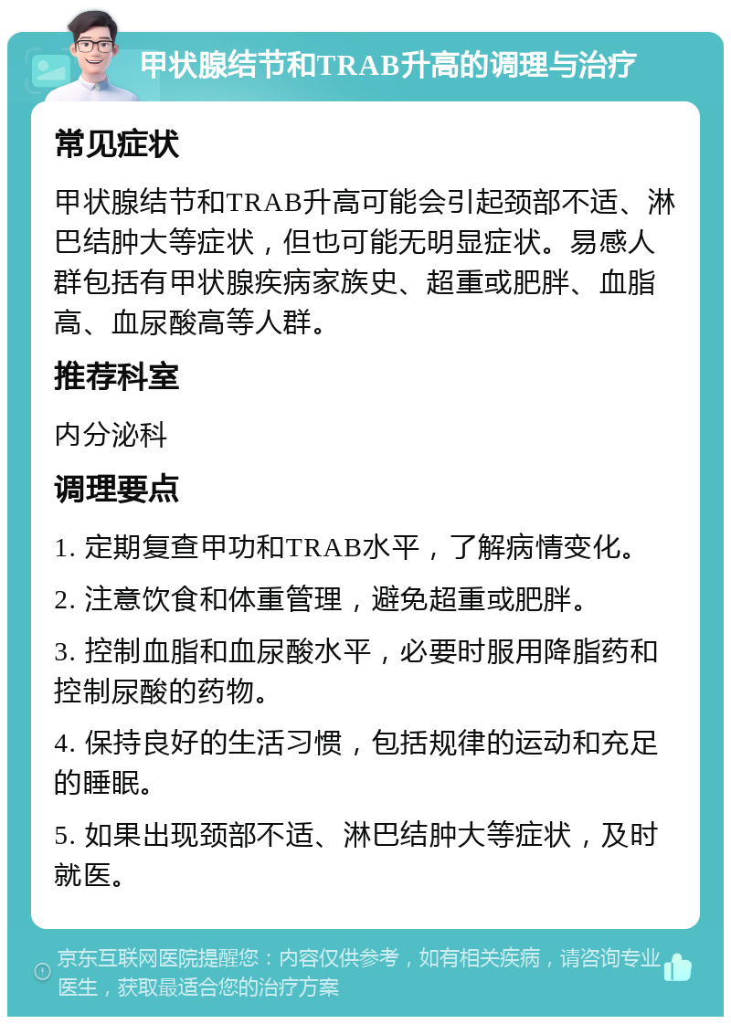 甲状腺结节和TRAB升高的调理与治疗 常见症状 甲状腺结节和TRAB升高可能会引起颈部不适、淋巴结肿大等症状，但也可能无明显症状。易感人群包括有甲状腺疾病家族史、超重或肥胖、血脂高、血尿酸高等人群。 推荐科室 内分泌科 调理要点 1. 定期复查甲功和TRAB水平，了解病情变化。 2. 注意饮食和体重管理，避免超重或肥胖。 3. 控制血脂和血尿酸水平，必要时服用降脂药和控制尿酸的药物。 4. 保持良好的生活习惯，包括规律的运动和充足的睡眠。 5. 如果出现颈部不适、淋巴结肿大等症状，及时就医。