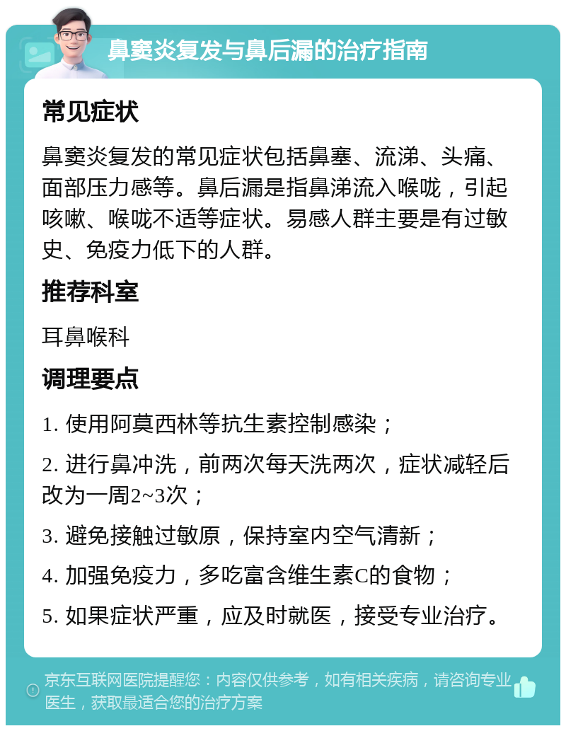 鼻窦炎复发与鼻后漏的治疗指南 常见症状 鼻窦炎复发的常见症状包括鼻塞、流涕、头痛、面部压力感等。鼻后漏是指鼻涕流入喉咙，引起咳嗽、喉咙不适等症状。易感人群主要是有过敏史、免疫力低下的人群。 推荐科室 耳鼻喉科 调理要点 1. 使用阿莫西林等抗生素控制感染； 2. 进行鼻冲洗，前两次每天洗两次，症状减轻后改为一周2~3次； 3. 避免接触过敏原，保持室内空气清新； 4. 加强免疫力，多吃富含维生素C的食物； 5. 如果症状严重，应及时就医，接受专业治疗。