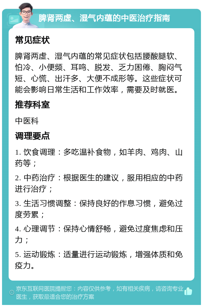 脾肾两虚、湿气内蕴的中医治疗指南 常见症状 脾肾两虚、湿气内蕴的常见症状包括腰酸腿软、怕冷、小便频、耳鸣、脱发、乏力困倦、胸闷气短、心慌、出汗多、大便不成形等。这些症状可能会影响日常生活和工作效率，需要及时就医。 推荐科室 中医科 调理要点 1. 饮食调理：多吃温补食物，如羊肉、鸡肉、山药等； 2. 中药治疗：根据医生的建议，服用相应的中药进行治疗； 3. 生活习惯调整：保持良好的作息习惯，避免过度劳累； 4. 心理调节：保持心情舒畅，避免过度焦虑和压力； 5. 运动锻炼：适量进行运动锻炼，增强体质和免疫力。