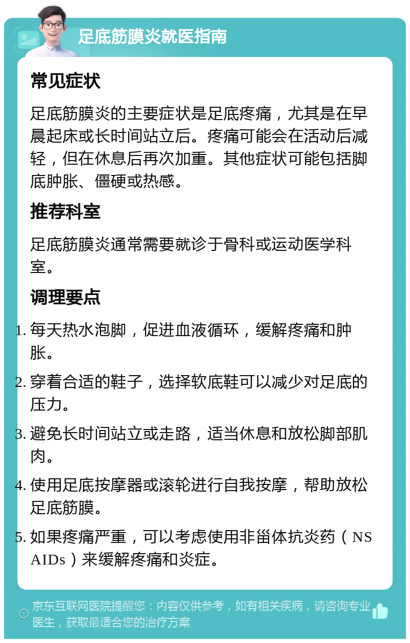 足底筋膜炎就医指南 常见症状 足底筋膜炎的主要症状是足底疼痛，尤其是在早晨起床或长时间站立后。疼痛可能会在活动后减轻，但在休息后再次加重。其他症状可能包括脚底肿胀、僵硬或热感。 推荐科室 足底筋膜炎通常需要就诊于骨科或运动医学科室。 调理要点 每天热水泡脚，促进血液循环，缓解疼痛和肿胀。 穿着合适的鞋子，选择软底鞋可以减少对足底的压力。 避免长时间站立或走路，适当休息和放松脚部肌肉。 使用足底按摩器或滚轮进行自我按摩，帮助放松足底筋膜。 如果疼痛严重，可以考虑使用非甾体抗炎药（NSAIDs）来缓解疼痛和炎症。