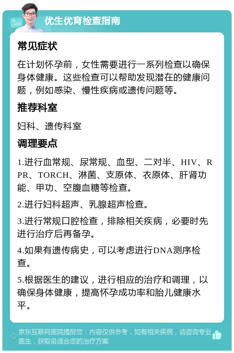 优生优育检查指南 常见症状 在计划怀孕前，女性需要进行一系列检查以确保身体健康。这些检查可以帮助发现潜在的健康问题，例如感染、慢性疾病或遗传问题等。 推荐科室 妇科、遗传科室 调理要点 1.进行血常规、尿常规、血型、二对半、HIV、RPR、TORCH、淋菌、支原体、衣原体、肝肾功能、甲功、空腹血糖等检查。 2.进行妇科超声、乳腺超声检查。 3.进行常规口腔检查，排除相关疾病，必要时先进行治疗后再备孕。 4.如果有遗传病史，可以考虑进行DNA测序检查。 5.根据医生的建议，进行相应的治疗和调理，以确保身体健康，提高怀孕成功率和胎儿健康水平。