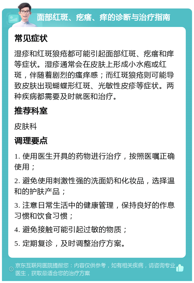 面部红斑、疙瘩、痒的诊断与治疗指南 常见症状 湿疹和红斑狼疮都可能引起面部红斑、疙瘩和痒等症状。湿疹通常会在皮肤上形成小水疱或红斑，伴随着剧烈的瘙痒感；而红斑狼疮则可能导致皮肤出现蝴蝶形红斑、光敏性皮疹等症状。两种疾病都需要及时就医和治疗。 推荐科室 皮肤科 调理要点 1. 使用医生开具的药物进行治疗，按照医嘱正确使用； 2. 避免使用刺激性强的洗面奶和化妆品，选择温和的护肤产品； 3. 注意日常生活中的健康管理，保持良好的作息习惯和饮食习惯； 4. 避免接触可能引起过敏的物质； 5. 定期复诊，及时调整治疗方案。