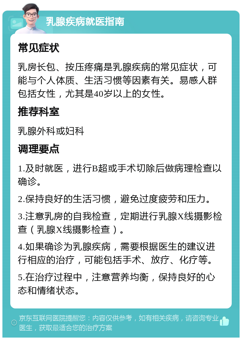 乳腺疾病就医指南 常见症状 乳房长包、按压疼痛是乳腺疾病的常见症状，可能与个人体质、生活习惯等因素有关。易感人群包括女性，尤其是40岁以上的女性。 推荐科室 乳腺外科或妇科 调理要点 1.及时就医，进行B超或手术切除后做病理检查以确诊。 2.保持良好的生活习惯，避免过度疲劳和压力。 3.注意乳房的自我检查，定期进行乳腺X线摄影检查（乳腺X线摄影检查）。 4.如果确诊为乳腺疾病，需要根据医生的建议进行相应的治疗，可能包括手术、放疗、化疗等。 5.在治疗过程中，注意营养均衡，保持良好的心态和情绪状态。