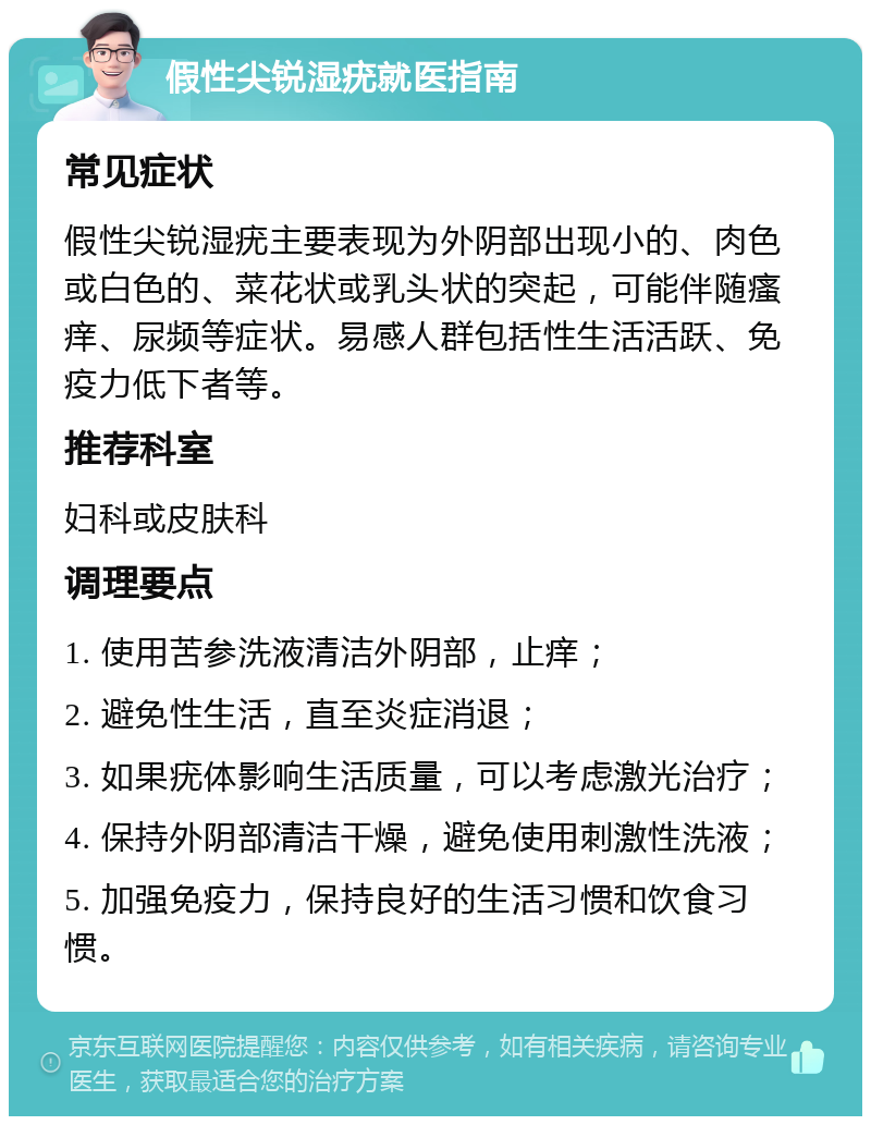 假性尖锐湿疣就医指南 常见症状 假性尖锐湿疣主要表现为外阴部出现小的、肉色或白色的、菜花状或乳头状的突起，可能伴随瘙痒、尿频等症状。易感人群包括性生活活跃、免疫力低下者等。 推荐科室 妇科或皮肤科 调理要点 1. 使用苦参洗液清洁外阴部，止痒； 2. 避免性生活，直至炎症消退； 3. 如果疣体影响生活质量，可以考虑激光治疗； 4. 保持外阴部清洁干燥，避免使用刺激性洗液； 5. 加强免疫力，保持良好的生活习惯和饮食习惯。