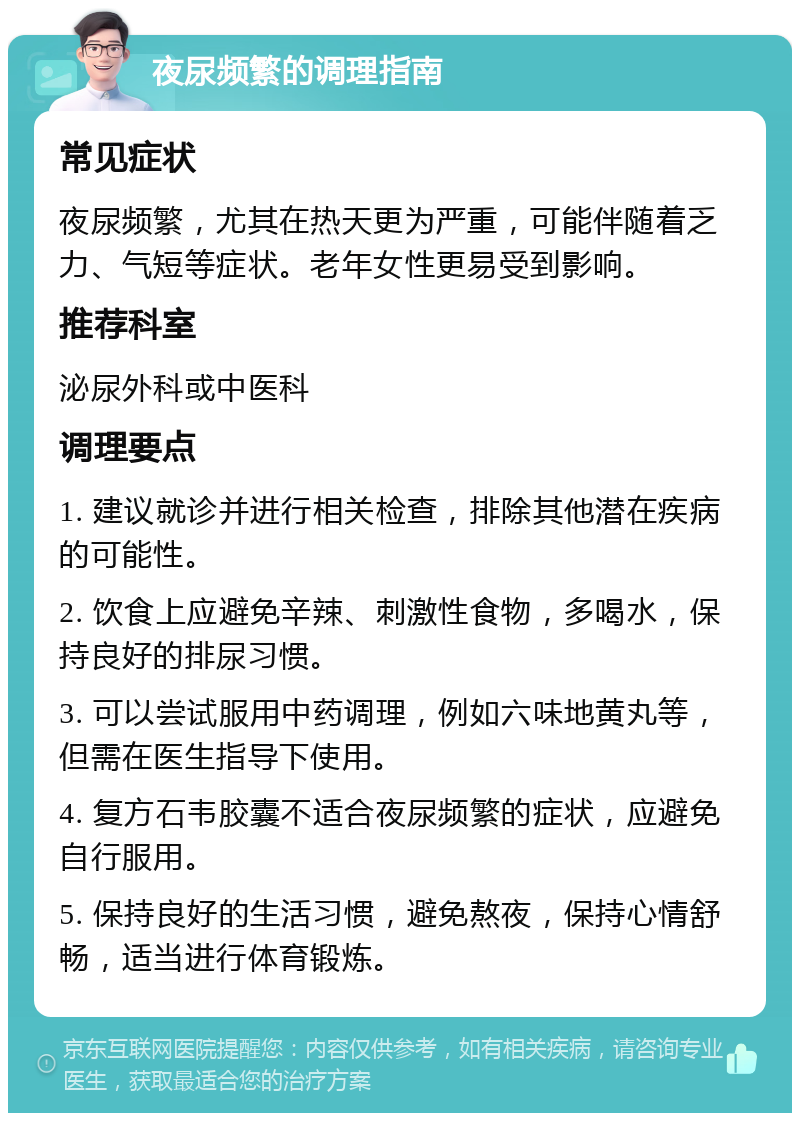 夜尿频繁的调理指南 常见症状 夜尿频繁，尤其在热天更为严重，可能伴随着乏力、气短等症状。老年女性更易受到影响。 推荐科室 泌尿外科或中医科 调理要点 1. 建议就诊并进行相关检查，排除其他潜在疾病的可能性。 2. 饮食上应避免辛辣、刺激性食物，多喝水，保持良好的排尿习惯。 3. 可以尝试服用中药调理，例如六味地黄丸等，但需在医生指导下使用。 4. 复方石韦胶囊不适合夜尿频繁的症状，应避免自行服用。 5. 保持良好的生活习惯，避免熬夜，保持心情舒畅，适当进行体育锻炼。