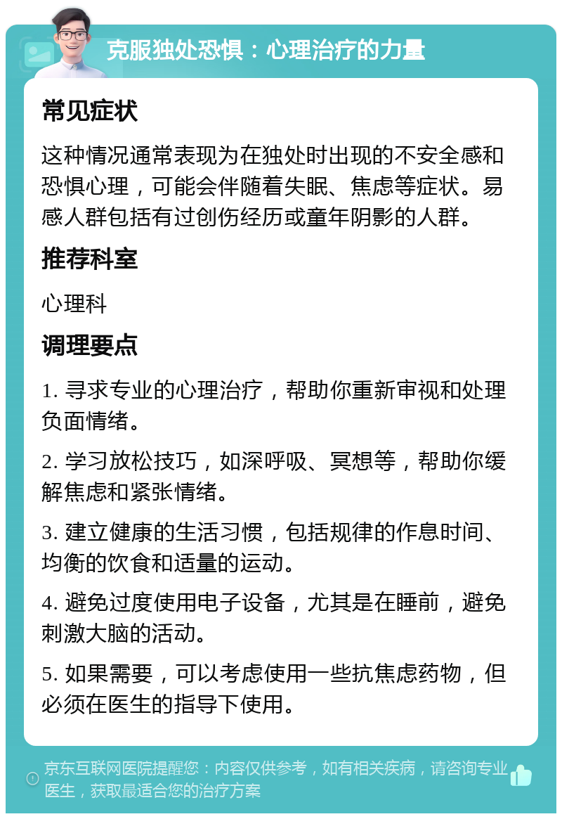 克服独处恐惧：心理治疗的力量 常见症状 这种情况通常表现为在独处时出现的不安全感和恐惧心理，可能会伴随着失眠、焦虑等症状。易感人群包括有过创伤经历或童年阴影的人群。 推荐科室 心理科 调理要点 1. 寻求专业的心理治疗，帮助你重新审视和处理负面情绪。 2. 学习放松技巧，如深呼吸、冥想等，帮助你缓解焦虑和紧张情绪。 3. 建立健康的生活习惯，包括规律的作息时间、均衡的饮食和适量的运动。 4. 避免过度使用电子设备，尤其是在睡前，避免刺激大脑的活动。 5. 如果需要，可以考虑使用一些抗焦虑药物，但必须在医生的指导下使用。