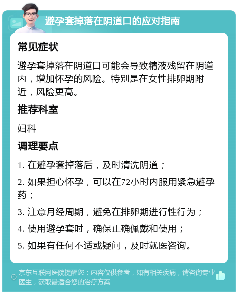 避孕套掉落在阴道口的应对指南 常见症状 避孕套掉落在阴道口可能会导致精液残留在阴道内，增加怀孕的风险。特别是在女性排卵期附近，风险更高。 推荐科室 妇科 调理要点 1. 在避孕套掉落后，及时清洗阴道； 2. 如果担心怀孕，可以在72小时内服用紧急避孕药； 3. 注意月经周期，避免在排卵期进行性行为； 4. 使用避孕套时，确保正确佩戴和使用； 5. 如果有任何不适或疑问，及时就医咨询。