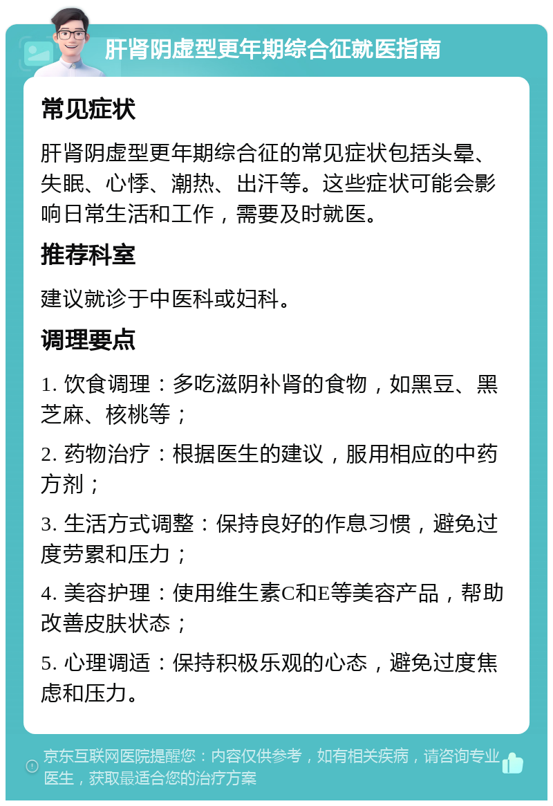 肝肾阴虚型更年期综合征就医指南 常见症状 肝肾阴虚型更年期综合征的常见症状包括头晕、失眠、心悸、潮热、出汗等。这些症状可能会影响日常生活和工作，需要及时就医。 推荐科室 建议就诊于中医科或妇科。 调理要点 1. 饮食调理：多吃滋阴补肾的食物，如黑豆、黑芝麻、核桃等； 2. 药物治疗：根据医生的建议，服用相应的中药方剂； 3. 生活方式调整：保持良好的作息习惯，避免过度劳累和压力； 4. 美容护理：使用维生素C和E等美容产品，帮助改善皮肤状态； 5. 心理调适：保持积极乐观的心态，避免过度焦虑和压力。