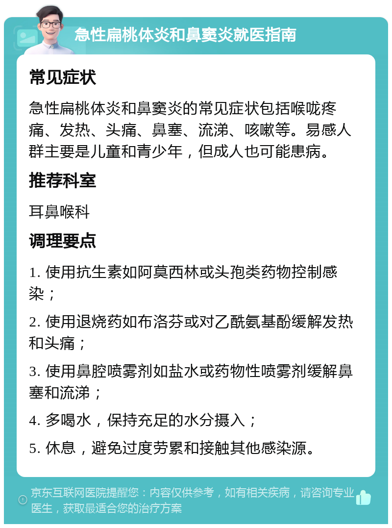 急性扁桃体炎和鼻窦炎就医指南 常见症状 急性扁桃体炎和鼻窦炎的常见症状包括喉咙疼痛、发热、头痛、鼻塞、流涕、咳嗽等。易感人群主要是儿童和青少年，但成人也可能患病。 推荐科室 耳鼻喉科 调理要点 1. 使用抗生素如阿莫西林或头孢类药物控制感染； 2. 使用退烧药如布洛芬或对乙酰氨基酚缓解发热和头痛； 3. 使用鼻腔喷雾剂如盐水或药物性喷雾剂缓解鼻塞和流涕； 4. 多喝水，保持充足的水分摄入； 5. 休息，避免过度劳累和接触其他感染源。