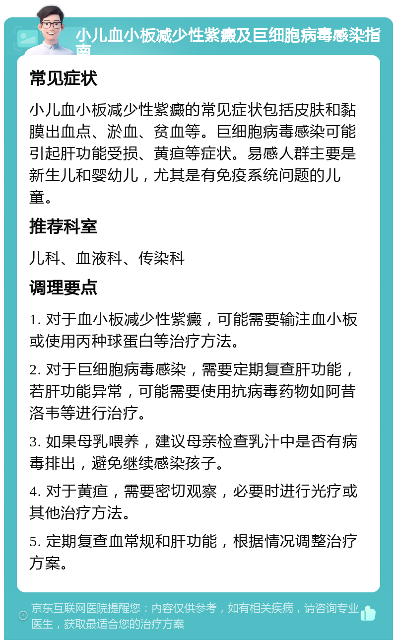 小儿血小板减少性紫癜及巨细胞病毒感染指南 常见症状 小儿血小板减少性紫癜的常见症状包括皮肤和黏膜出血点、淤血、贫血等。巨细胞病毒感染可能引起肝功能受损、黄疸等症状。易感人群主要是新生儿和婴幼儿，尤其是有免疫系统问题的儿童。 推荐科室 儿科、血液科、传染科 调理要点 1. 对于血小板减少性紫癜，可能需要输注血小板或使用丙种球蛋白等治疗方法。 2. 对于巨细胞病毒感染，需要定期复查肝功能，若肝功能异常，可能需要使用抗病毒药物如阿昔洛韦等进行治疗。 3. 如果母乳喂养，建议母亲检查乳汁中是否有病毒排出，避免继续感染孩子。 4. 对于黄疸，需要密切观察，必要时进行光疗或其他治疗方法。 5. 定期复查血常规和肝功能，根据情况调整治疗方案。