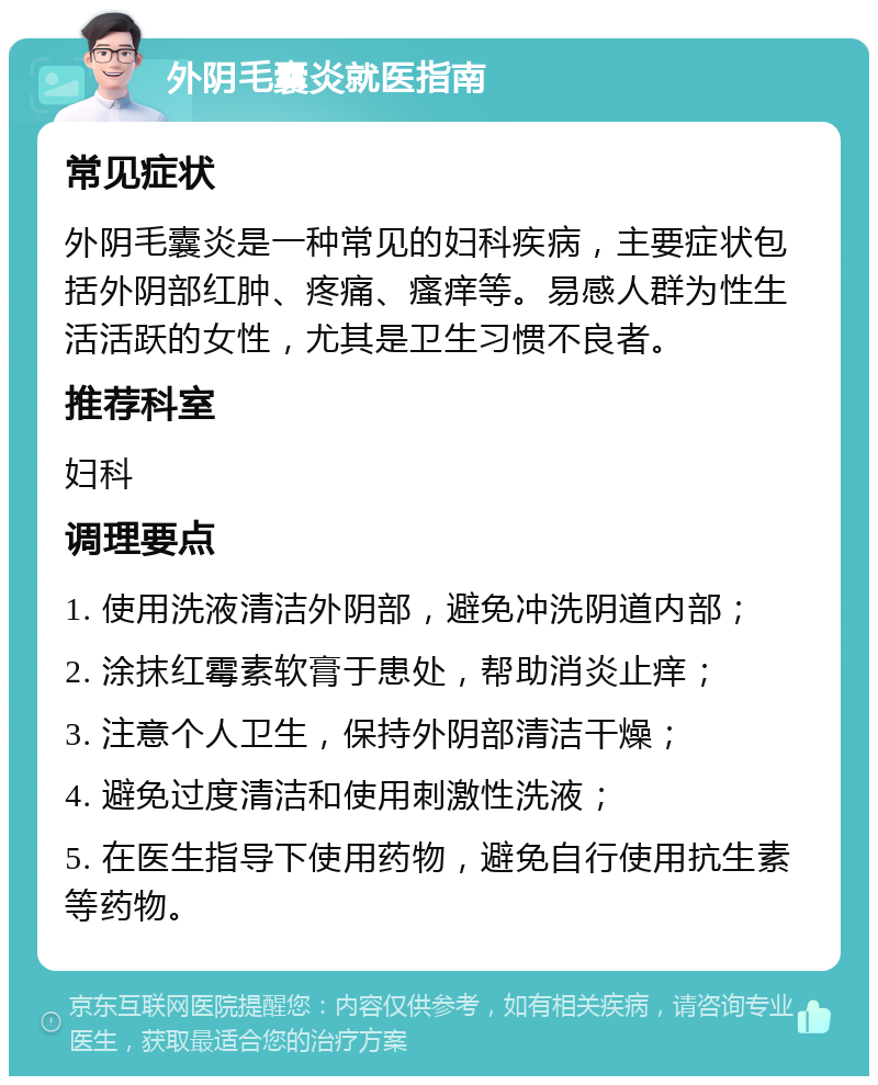 外阴毛囊炎就医指南 常见症状 外阴毛囊炎是一种常见的妇科疾病，主要症状包括外阴部红肿、疼痛、瘙痒等。易感人群为性生活活跃的女性，尤其是卫生习惯不良者。 推荐科室 妇科 调理要点 1. 使用洗液清洁外阴部，避免冲洗阴道内部； 2. 涂抹红霉素软膏于患处，帮助消炎止痒； 3. 注意个人卫生，保持外阴部清洁干燥； 4. 避免过度清洁和使用刺激性洗液； 5. 在医生指导下使用药物，避免自行使用抗生素等药物。