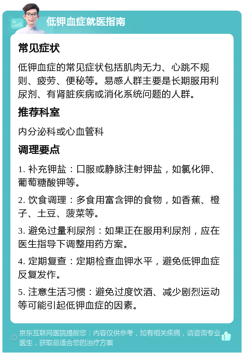 低钾血症就医指南 常见症状 低钾血症的常见症状包括肌肉无力、心跳不规则、疲劳、便秘等。易感人群主要是长期服用利尿剂、有肾脏疾病或消化系统问题的人群。 推荐科室 内分泌科或心血管科 调理要点 1. 补充钾盐：口服或静脉注射钾盐，如氯化钾、葡萄糖酸钾等。 2. 饮食调理：多食用富含钾的食物，如香蕉、橙子、土豆、菠菜等。 3. 避免过量利尿剂：如果正在服用利尿剂，应在医生指导下调整用药方案。 4. 定期复查：定期检查血钾水平，避免低钾血症反复发作。 5. 注意生活习惯：避免过度饮酒、减少剧烈运动等可能引起低钾血症的因素。